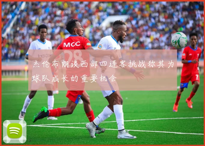 杰伦布朗谈西部四连客挑战称其为球队成长的重要机会
