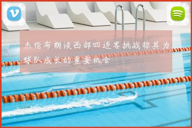 杰伦布朗谈西部四连客挑战称其为球队成长的重要机会