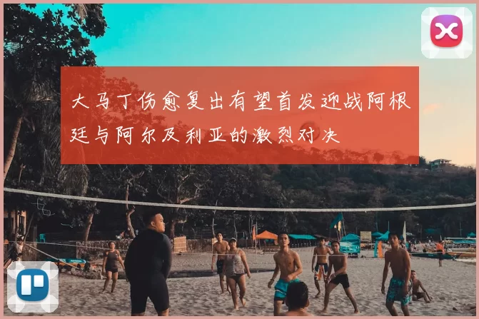 大马丁伤愈复出有望首发迎战阿根廷与阿尔及利亚的激烈对决