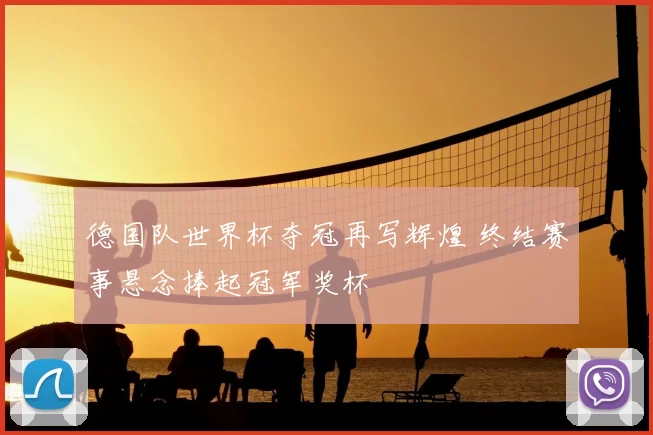 德国队世界杯夺冠再写辉煌 终结赛事悬念捧起冠军奖杯