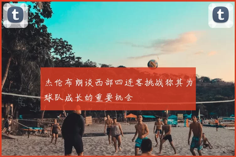 杰伦布朗谈西部四连客挑战称其为球队成长的重要机会