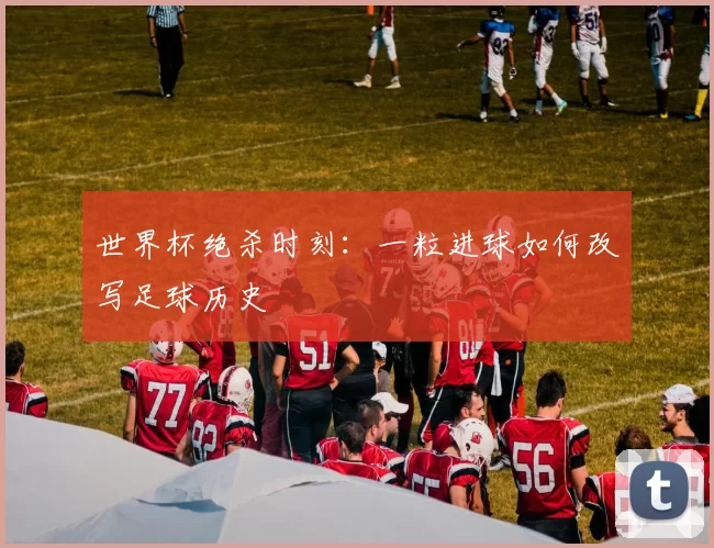 世界杯绝杀时刻：一粒进球如何改写足球历史