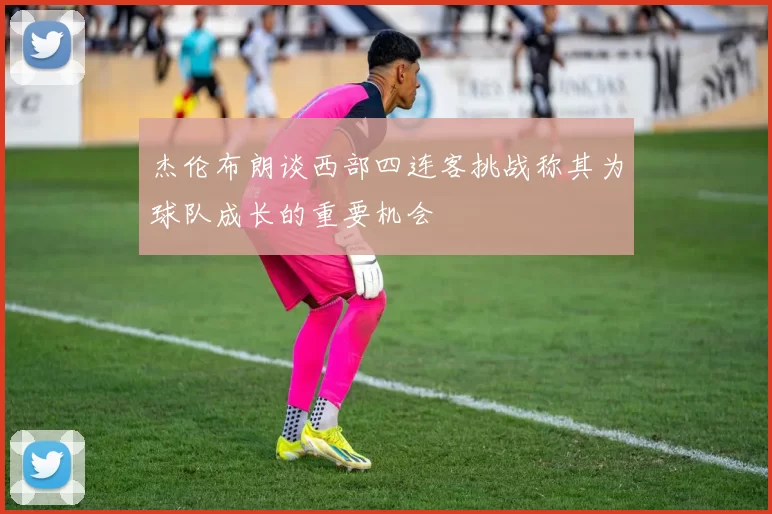 杰伦布朗谈西部四连客挑战称其为球队成长的重要机会