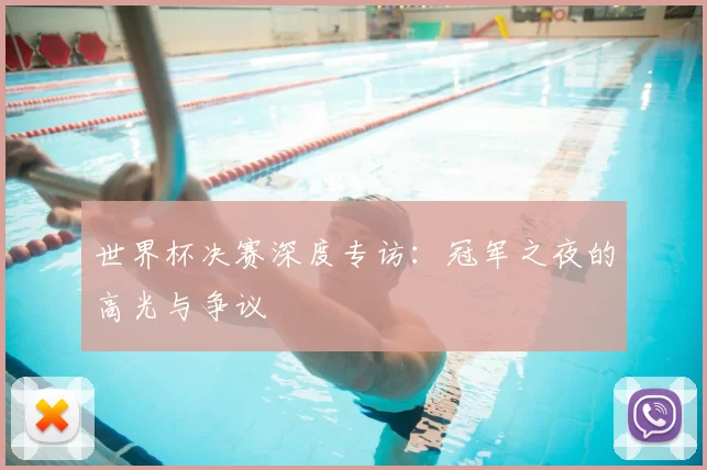 世界杯决赛深度专访:冠军之夜的高光与争议