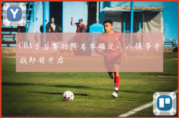 CBA季后赛对阵名单确定，八强争夺战即将开启