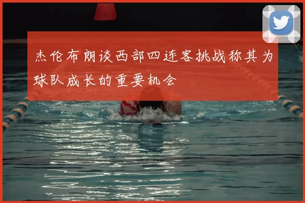 杰伦布朗谈西部四连客挑战称其为球队成长的重要机会