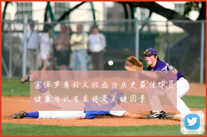 富保罗看好文班成为历史最佳球员健康与认可度将是关键因素