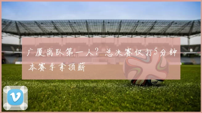 广厦离队第一人?总决赛仅打5分钟 本赛季拿顶薪