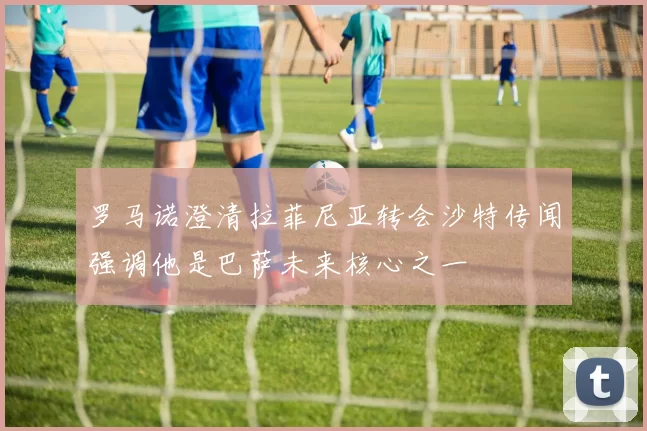 罗马诺澄清拉菲尼亚转会沙特传闻强调他是巴萨未来核心之一