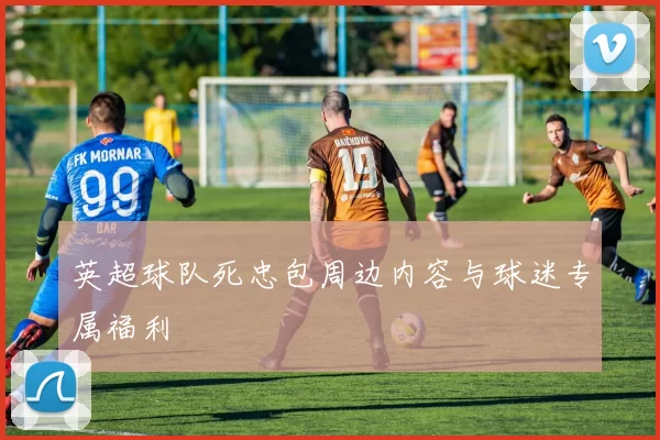 英超球队死忠包周边内容与球迷专属福利