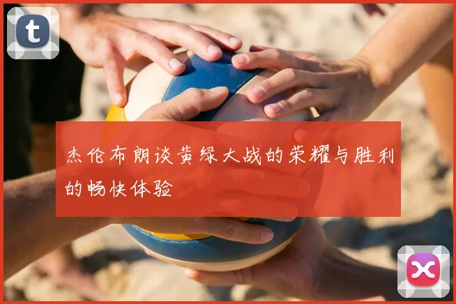 杰伦布朗谈黄绿大战的荣耀与胜利的畅快体验