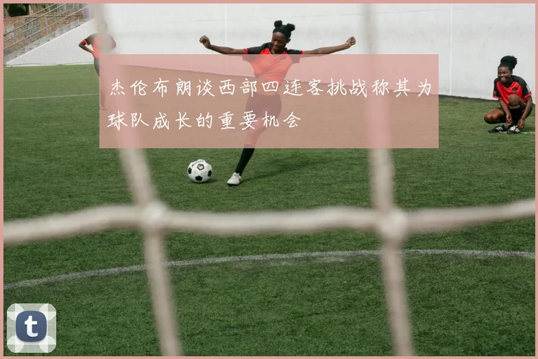 杰伦布朗谈西部四连客挑战称其为球队成长的重要机会