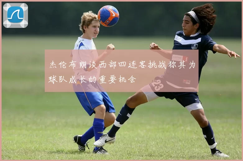 杰伦布朗谈西部四连客挑战称其为球队成长的重要机会