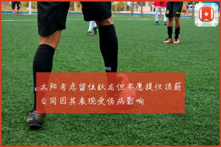 太阳考虑留住狄龙但不愿提供顶薪合同因其表现受伤病影响