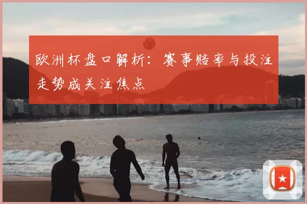 欧洲杯盘口解析:赛事赔率与投注走势成关注焦点