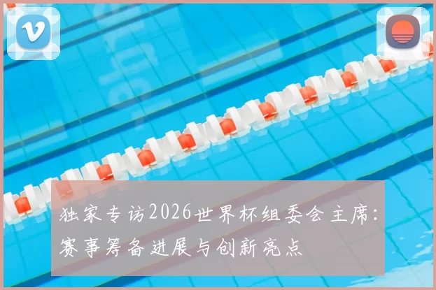 独家专访2026世界杯组委会主席：赛事筹备进展与创新亮点