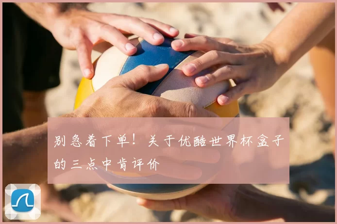 别急着下单！关于优酷世界杯盒子的三点中肯评价