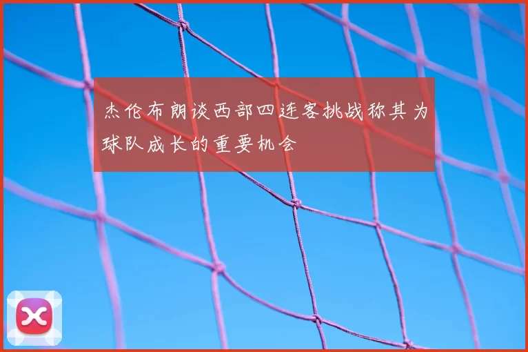 杰伦布朗谈西部四连客挑战称其为球队成长的重要机会
