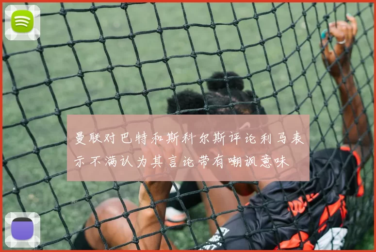 曼联对巴特和斯科尔斯评论利马表示不满认为其言论带有嘲讽意味