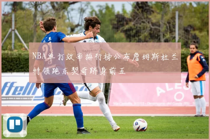 NBA单打效率排行榜公布詹姆斯杜兰特领跑东契奇跻身前五