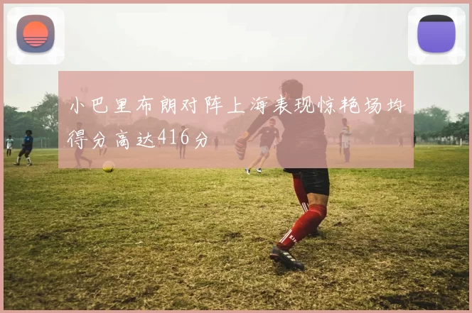 小巴里布朗对阵上海表现惊艳场均得分高达416分