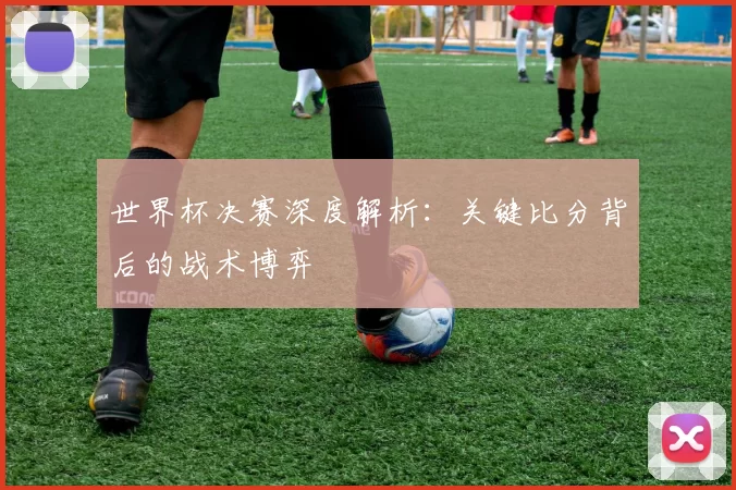 世界杯决赛深度解析:关键比分背后的战术博弈