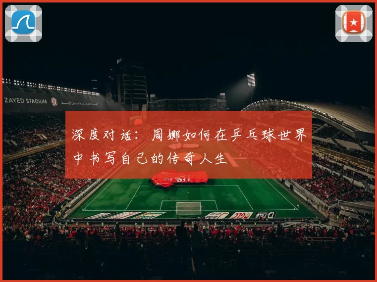 深度对话:周娜如何在乒乓球世界中书写自己的传奇人生