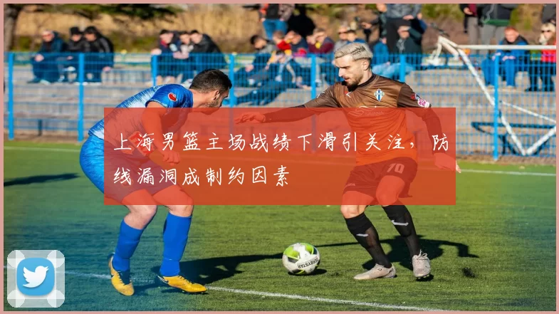上海男篮主场战绩下滑引关注，防线漏洞成制约因素