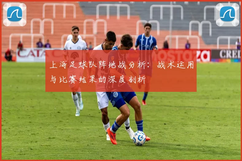 上海足球队阵地战分析:战术运用与比赛结果的深度剖析