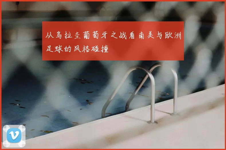 从乌拉圭葡萄牙之战看南美与欧洲足球的风格碰撞