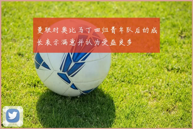 曼联对奥比马丁回归青年队后的成长表示满意并认为受益良多