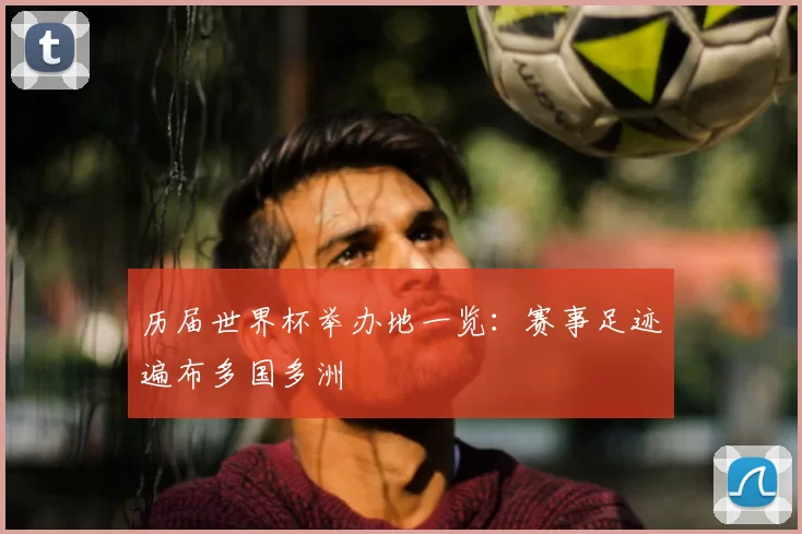 历届世界杯举办地一览:赛事足迹遍布多国多洲