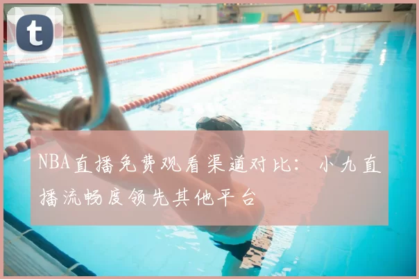 NBA直播免费观看渠道对比：小九直播流畅度领先其他平台
