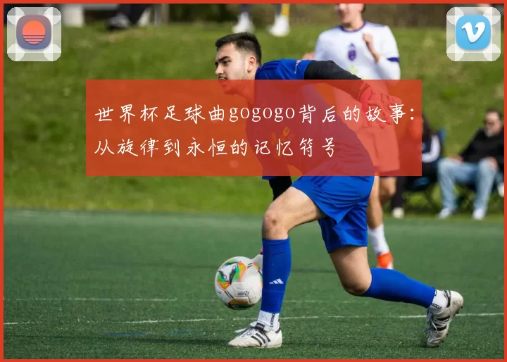世界杯足球曲gogogo背后的故事:从旋律到永恒的记忆符号