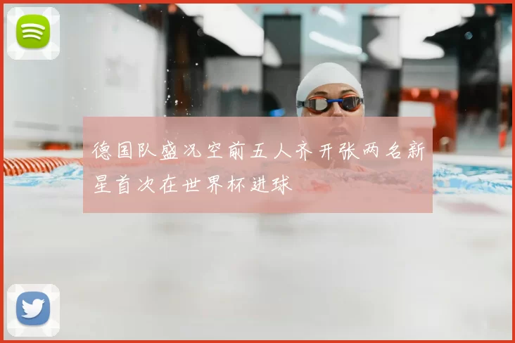德国队盛况空前五人齐开张两名新星首次在世界杯进球