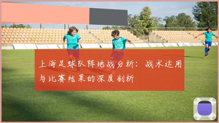 上海足球队阵地战分析:战术运用与比赛结果的深度剖析