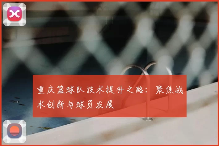 重庆篮球队技术提升之路:聚焦战术创新与球员发展