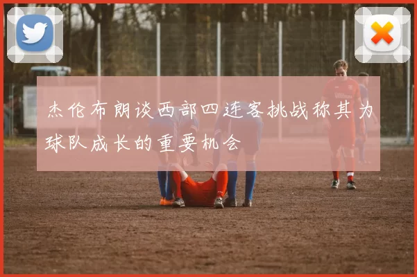 杰伦布朗谈西部四连客挑战称其为球队成长的重要机会