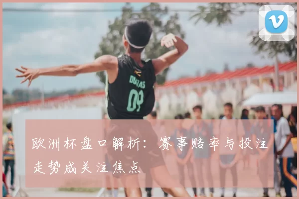 欧洲杯盘口解析：赛事赔率与投注走势成关注焦点