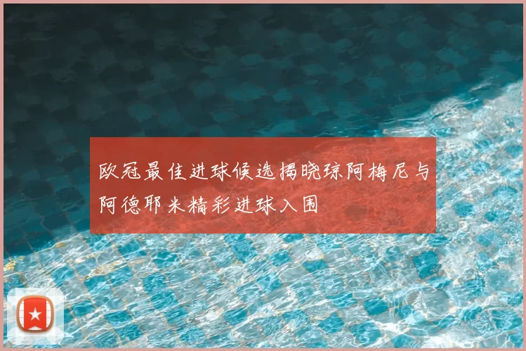欧冠最佳进球候选揭晓琼阿梅尼与阿德耶米精彩进球入围