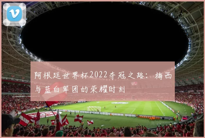 阿根廷世界杯2022夺冠之路:梅西与蓝白军团的荣耀时刻