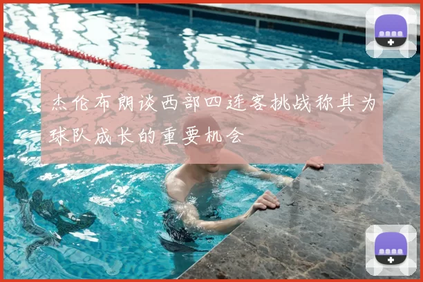 杰伦布朗谈西部四连客挑战称其为球队成长的重要机会