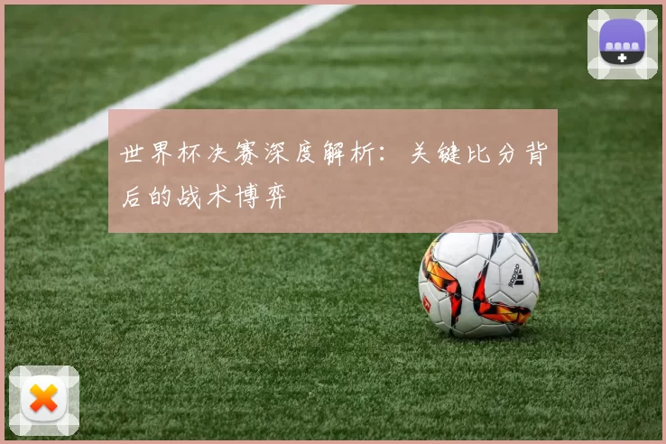 世界杯决赛深度解析:关键比分背后的战术博弈