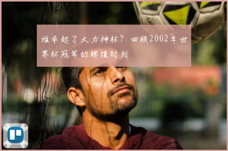 谁举起了大力神杯?回顾2002年世界杯冠军的辉煌时刻