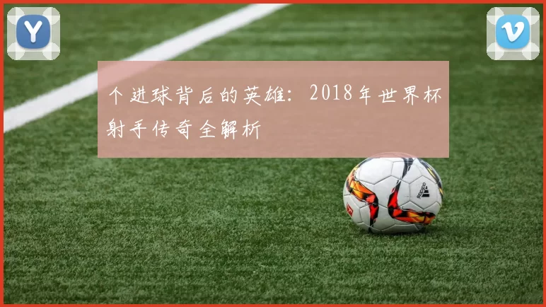 个进球背后的英雄：2018年世界杯射手传奇全解析