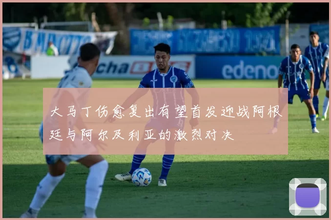 大马丁伤愈复出有望首发迎战阿根廷与阿尔及利亚的激烈对决