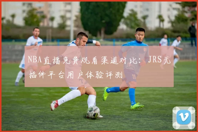 NBA直播免费观看渠道对比:JRS无插件平台用户体验评测
