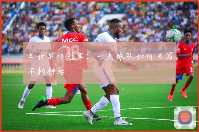 年世界杯冠军:一支球队如何书写不朽神话