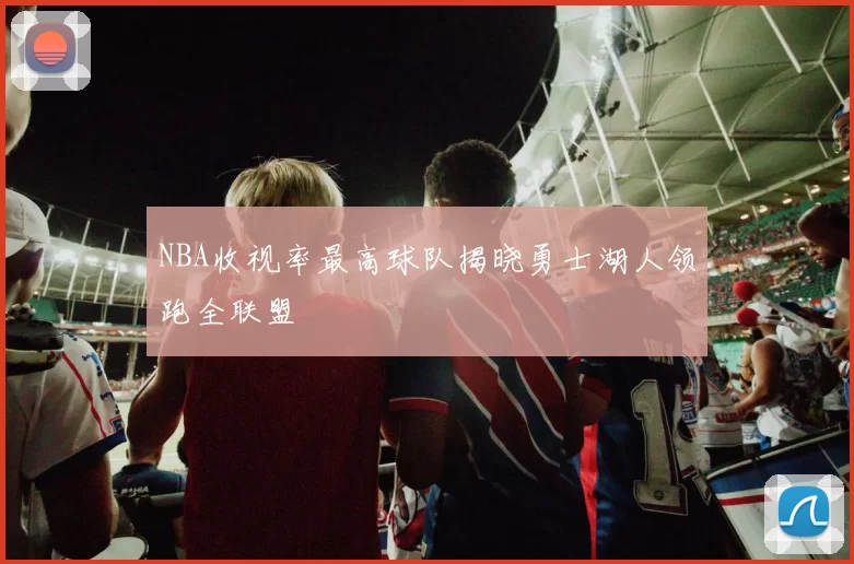 NBA收视率最高球队揭晓勇士湖人领跑全联盟