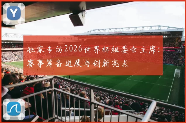 独家专访2026世界杯组委会主席：赛事筹备进展与创新亮点